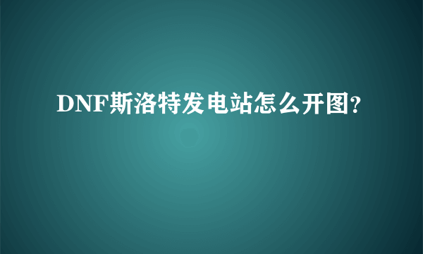 DNF斯洛特发电站怎么开图？