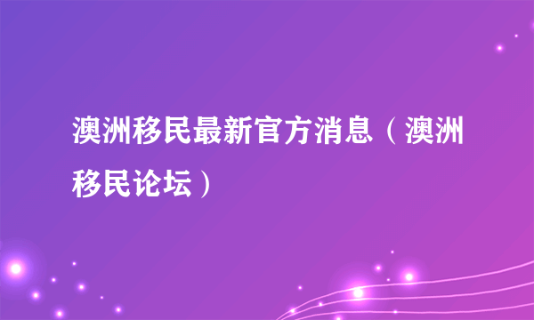 澳洲移民最新官方消息（澳洲移民论坛）