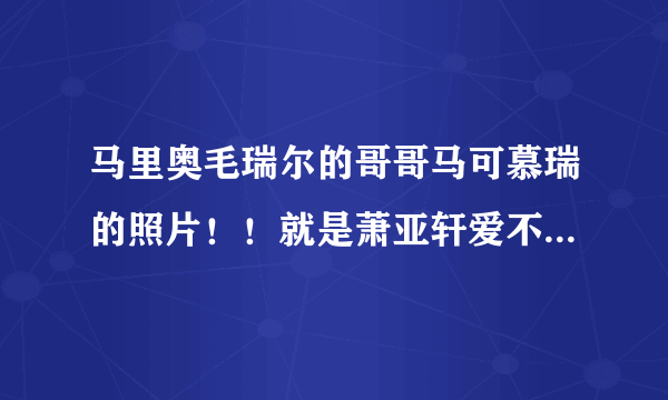 马里奥毛瑞尔的哥哥马可慕瑞的照片！！就是萧亚轩爱不离手mv里的男主角！！图片最好像素高一点，谢谢了