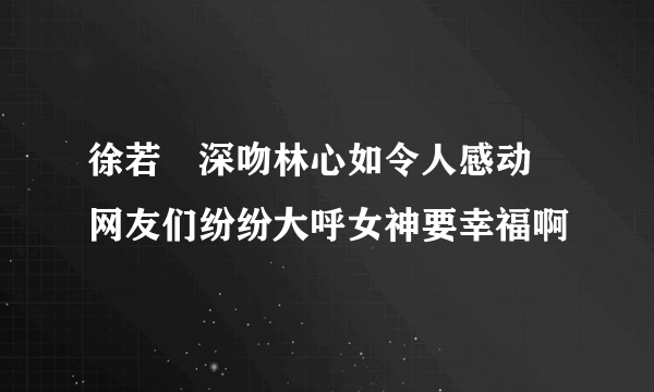 徐若瑄深吻林心如令人感动 网友们纷纷大呼女神要幸福啊