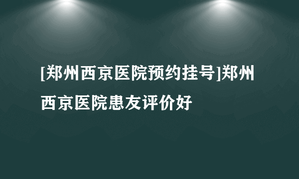 [郑州西京医院预约挂号]郑州西京医院患友评价好