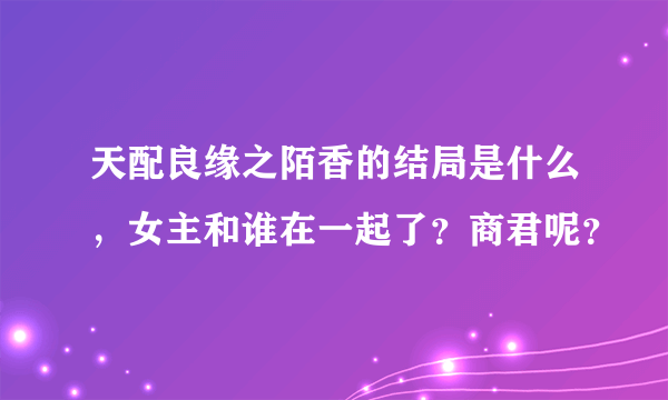 天配良缘之陌香的结局是什么，女主和谁在一起了？商君呢？