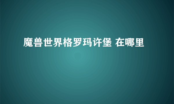 魔兽世界格罗玛许堡 在哪里