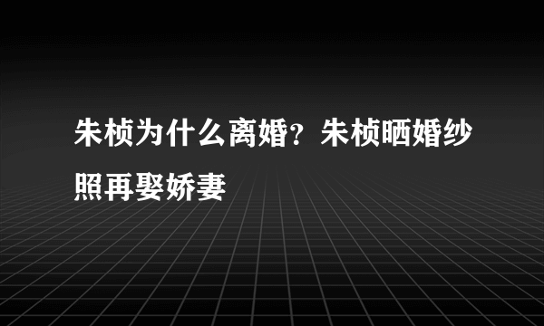 朱桢为什么离婚？朱桢晒婚纱照再娶娇妻