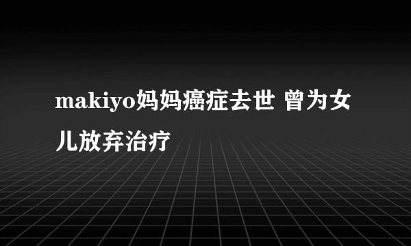 makiyo妈妈癌症去世 曾为女儿放弃治疗