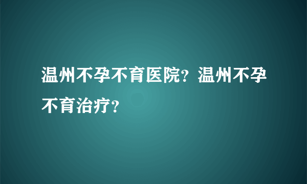 温州不孕不育医院？温州不孕不育治疗？