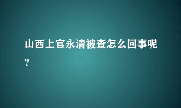 山西上官永清被查怎么回事呢？