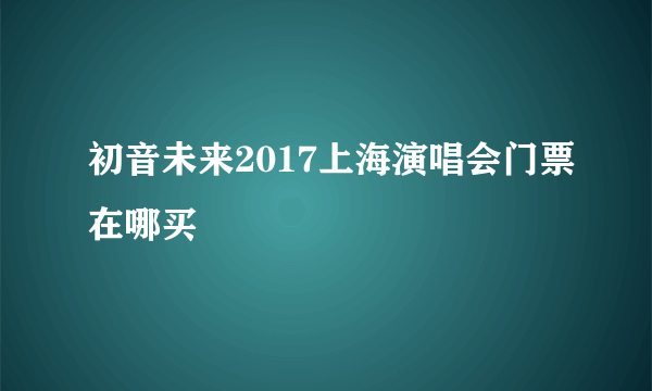 初音未来2017上海演唱会门票在哪买