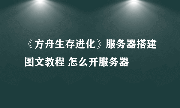 《方舟生存进化》服务器搭建图文教程 怎么开服务器