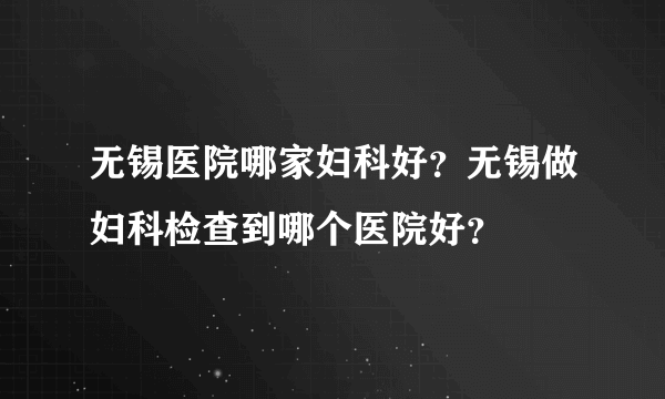 无锡医院哪家妇科好？无锡做妇科检查到哪个医院好？