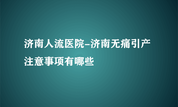 济南人流医院-济南无痛引产注意事项有哪些