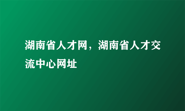 湖南省人才网，湖南省人才交流中心网址