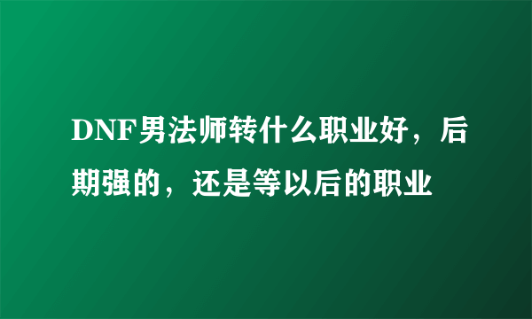 DNF男法师转什么职业好，后期强的，还是等以后的职业