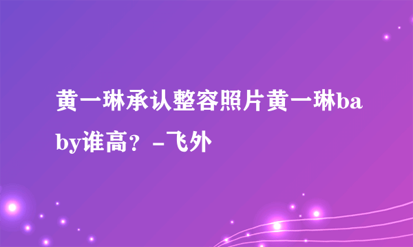 黄一琳承认整容照片黄一琳baby谁高？-飞外