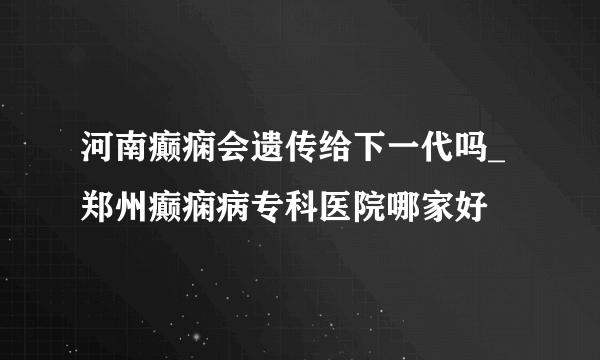 河南癫痫会遗传给下一代吗_郑州癫痫病专科医院哪家好