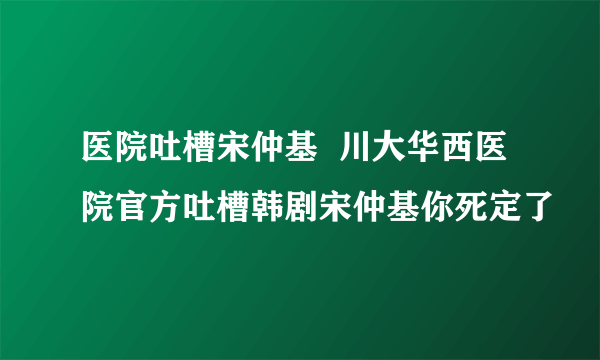 医院吐槽宋仲基  川大华西医院官方吐槽韩剧宋仲基你死定了