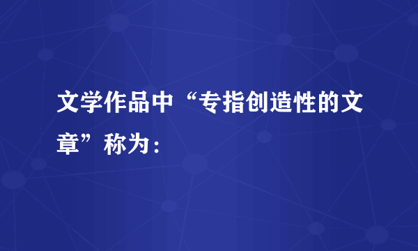 文学作品中“专指创造性的文章”称为：