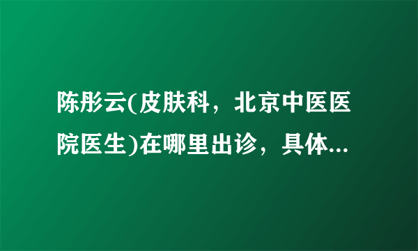 陈彤云(皮肤科，北京中医医院医生)在哪里出诊，具体出诊时间？