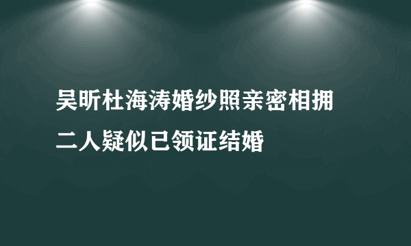 吴昕杜海涛婚纱照亲密相拥 二人疑似已领证结婚