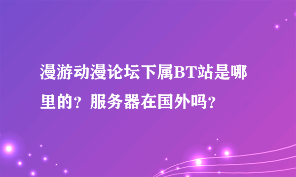 漫游动漫论坛下属BT站是哪里的？服务器在国外吗？