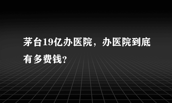 茅台19亿办医院，办医院到底有多费钱？