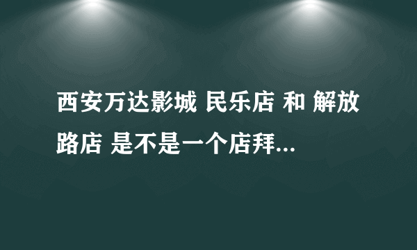 西安万达影城 民乐店 和 解放路店 是不是一个店拜托各位了 3Q