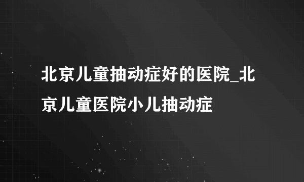 北京儿童抽动症好的医院_北京儿童医院小儿抽动症