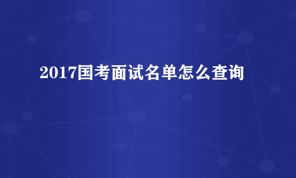 2017国考面试名单怎么查询