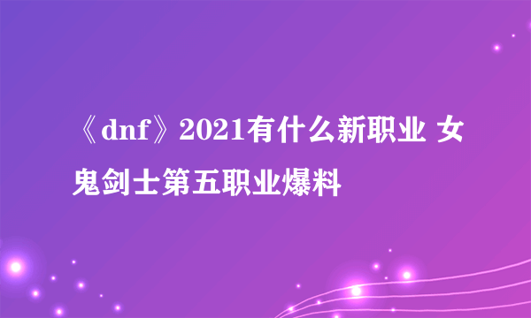 《dnf》2021有什么新职业 女鬼剑士第五职业爆料