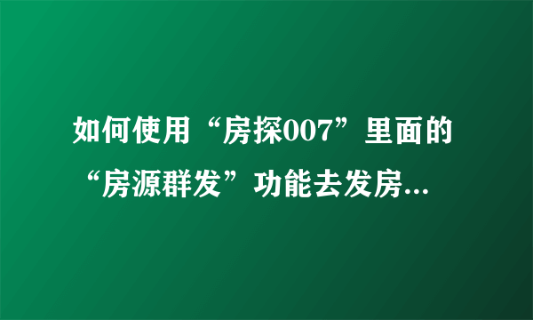 如何使用“房探007”里面的“房源群发”功能去发房源，求人指教