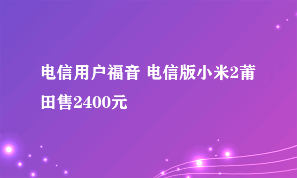 电信用户福音 电信版小米2莆田售2400元