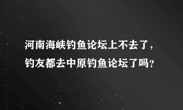 河南海峡钓鱼论坛上不去了，钓友都去中原钓鱼论坛了吗？