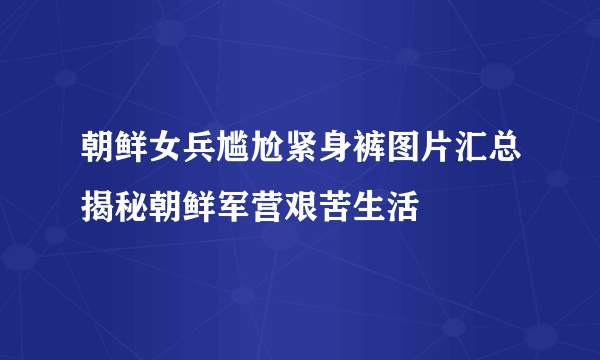 朝鲜女兵尴尬紧身裤图片汇总揭秘朝鲜军营艰苦生活