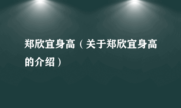 郑欣宜身高（关于郑欣宜身高的介绍）