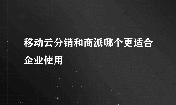 移动云分销和商派哪个更适合企业使用