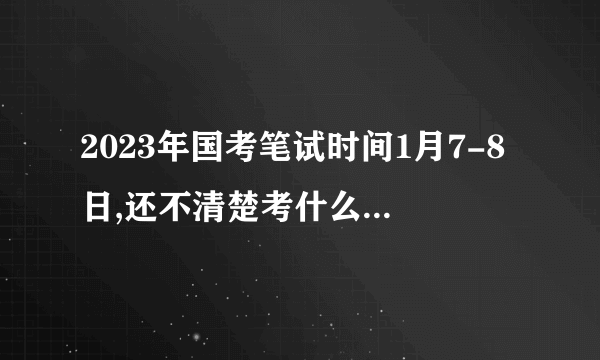 2023年国考笔试时间1月7-8日,还不清楚考什么的看过来