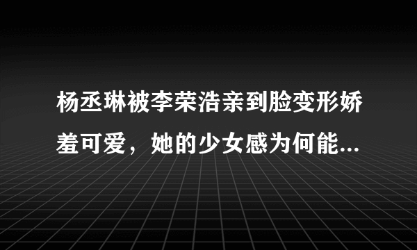 杨丞琳被李荣浩亲到脸变形娇羞可爱，她的少女感为何能保持十几年不变？