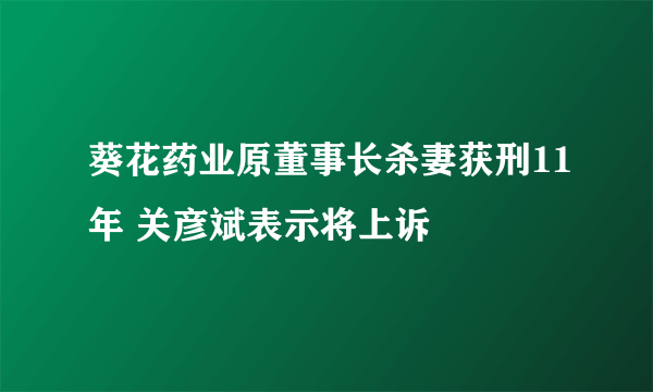 葵花药业原董事长杀妻获刑11年 关彦斌表示将上诉