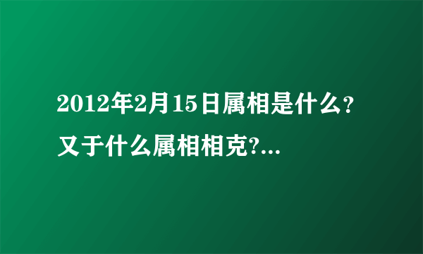 2012年2月15日属相是什么？又于什么属相相克?(我朋友家搬家急用!!!!!!!!!!!!!!!!!!!!)