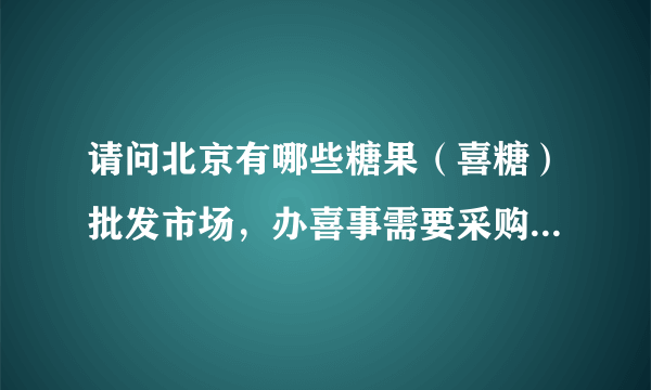 请问北京有哪些糖果（喜糖）批发市场，办喜事需要采购，谢谢？