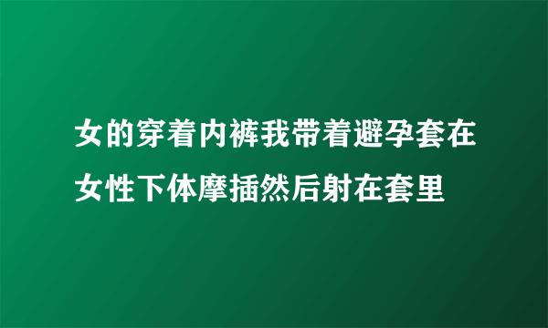 女的穿着内裤我带着避孕套在女性下体摩插然后射在套里