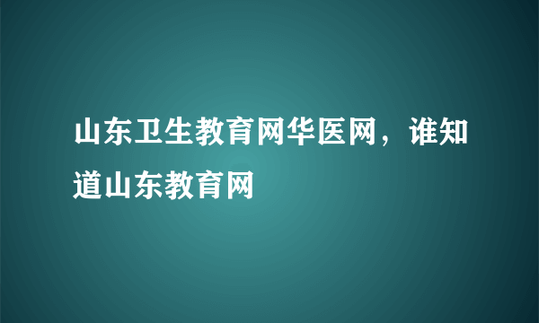 山东卫生教育网华医网，谁知道山东教育网