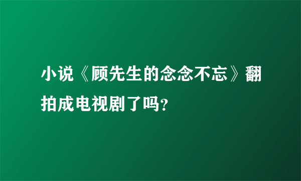 小说《顾先生的念念不忘》翻拍成电视剧了吗？