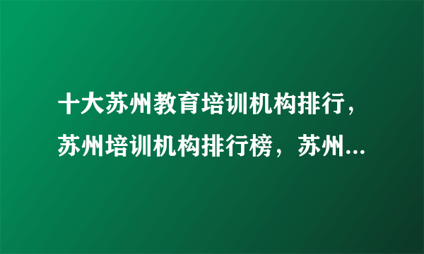 十大苏州教育培训机构排行，苏州培训机构排行榜，苏州教育培训机构有哪些