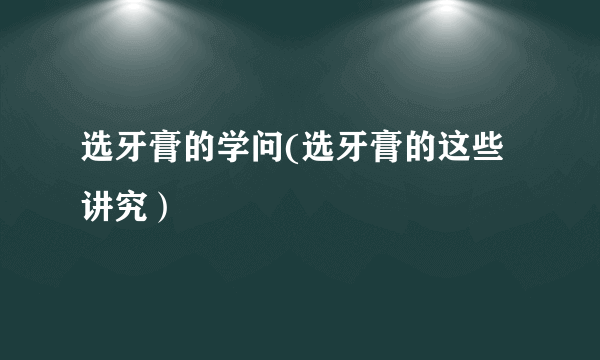 选牙膏的学问(选牙膏的这些讲究）