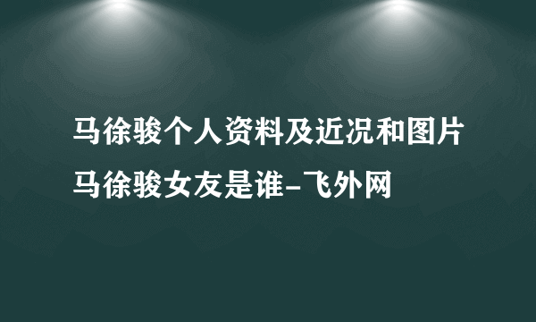 马徐骏个人资料及近况和图片马徐骏女友是谁-飞外网