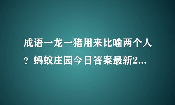 成语一龙一猪用来比喻两个人？蚂蚁庄园今日答案最新2020年10月7