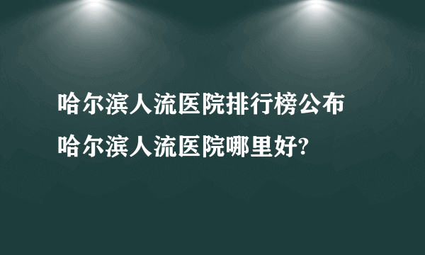 哈尔滨人流医院排行榜公布 哈尔滨人流医院哪里好?