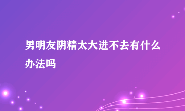 男明友阴精太大进不去有什么办法吗