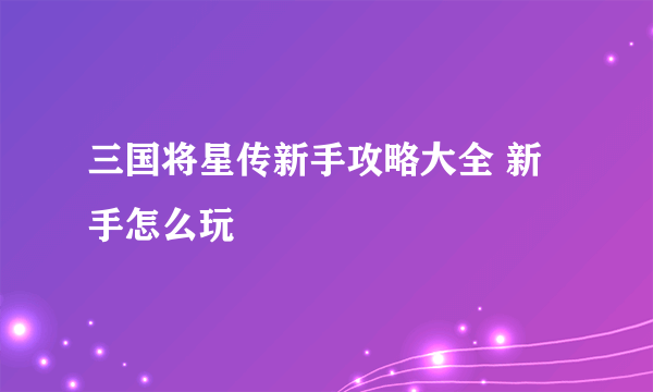 三国将星传新手攻略大全 新手怎么玩